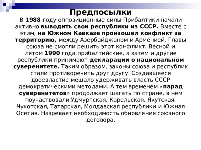 Предпосылки  В  1988  году оппозиционные силы Прибалтики начали активно  выводить свои республики из СССР.  Вместе с этим,  на Южном Кавказе произошел конфликт за территорию,  между Азербайджаном и Арменией. Главы союза не смогли решить этот конфликт. Весной и летом  1990  года прибалтийские, а затем и другие республики принимают  декларации о национальном суверенитете.  Таким образом, законы союза и республик стали противоречить друг другу. Создавшееся двоевластие мешало удерживать власть СССР демократическими методами. А тем временем « парад суверенитетов » продолжает шагать по стране, в нем поучаствовали Удмуртская, Карельская, Якутская, Чукотская, Татарская, Молдавская республики и Южная Осетия. Назревает необходимость обновления союзного договора. 