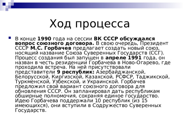 В конце  1990  года на сессии  ВК СССР обсуждался вопрос союзного договора.  В свою очередь, Президент СССР  М.С. Горбачев  предлагает создать новый союз, носящий название Союза Суверенных Государств (ССГ). Процесс создания был запущен в  апреле 1991  года, он назван в честь резиденции Горбачева в Ново-Огарево, где проходила встреча. На ней присутствовали представители  9 республик:  Азербайджанской, Белорусской, Киргизской, Казахской, РСФСР, Таджикской, Туркменской, Узбекской, и Украинской. Горбачев предложил свой вариант союзного договора для обновления СССР. Он запланировал дать республикам обширные полномочия, сохраняя единое государство. Идею Горбачева поддержали 10 республик (из 15 имеющихся), они вступили в Содружество Суверенных Государств. 