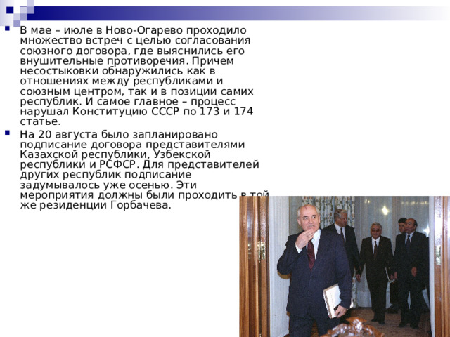 В мае – июле в Ново-Огарево проходило множество встреч с целью согласования союзного договора, где выяснились его внушительные противоречия. Причем несостыковки обнаружились как в отношениях между республиками и союзным центром, так и в позиции самих республик. И самое главное – процесс нарушал Конституцию СССР по 173 и 174 статье. На 20 августа было запланировано подписание договора представителями Казахской республики, Узбекской республики и РСФСР. Для представителей других республик подписание задумывалось уже осенью. Эти мероприятия должны были проходить в той же резиденции Горбачева. 