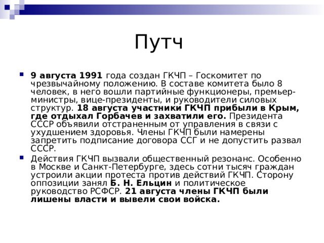 9 августа 1991  года создан ГКЧП – Госкомитет по чрезвычайному положению. В составе комитета было 8 человек, в него вошли партийные функционеры, премьер-министры, вице-президенты, и руководители силовых структур.  18 августа участники ГКЧП прибыли в Крым, где отдыхал Горбачев и захватили его.  Президента СССР объявили отстраненным от управления в связи с ухудшением здоровья. Члены ГКЧП были намерены запретить подписание договора ССГ и не допустить развал СССР. Действия ГКЧП вызвали общественный резонанс. Особенно в Москве и Санкт-Петербурге, здесь сотни тысяч граждан устроили акции протеста против действий ГКЧП. Сторону оппозиции занял  Б. Н. Ельцин  и политическое руководство РСФСР.  21 августа члены ГКЧП были лишены власти и вывели свои войска. 