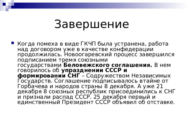 Когда помеха в виде ГКЧП была устранена, работа над договором уже в качестве конфедерации продолжилась. Новоогаревский процесс завершился подписанием тремя союзными государствами  Беловежского соглашения.  В нем говорилось об  упразднении СССР и формировании СНГ  – Содружеством Независимых Государств. Соглашение подписывалось втайне от Горбачева и народов страны 8 декабря. А уже 21 декабря 8 союзных республик присоединились к СНГ и признали распад СССР. 25 декабря первый и единственный Президент СССР объявил об отставке. 