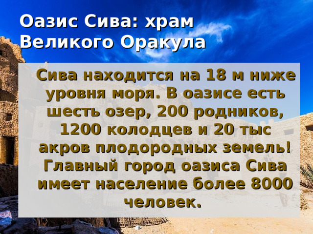 Оазис Сива: храм Великого Оракула    Сива находится на 18 м ниже уровня моря. В оазисе есть шесть озер, 200 родников, 1200 колодцев и 20 тыс акров плодородных земель! Главный город оазиса Сива имеет население более 8000 человек.  