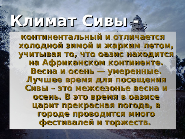 Климат Сивы -  континентальный и отличается холодной зимой и жарким летом, учитывая то, что оазис находится на Африканском континенте. Весна и осень — умеренные. Лучшее время для посещения Сивы – это межсезонье весна и осень. В это время в оазисе царит прекрасная погода, в городе проводится много фестивалей и торжеств.  