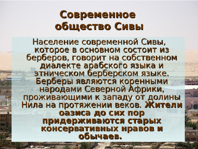 Современное  общество Сивы  Население современной Сивы, которое в основном состоит из берберов, говорит на собственном диалекте арабского языка и этническом берберском языке. Берберы являются коренными народами Северной Африки, проживающими к западу от долины Нила на протяжении веков.  Жители оазиса до сих пор придерживаются старых консервативных нравов и обычаев. 