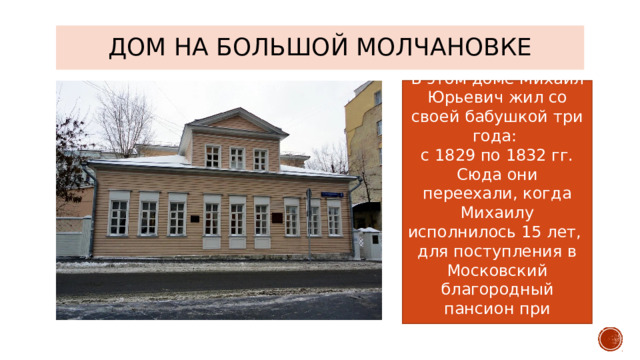ДОМ НА БОЛЬШОЙ МОЛЧАНОВКЕ В этом доме Михаил Юрьевич жил со своей бабушкой три года: с 1829 по 1832 гг. Сюда они переехали, когда Михаилу исполнилось 15 лет, для поступления в Московский благородный пансион при университете. 