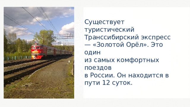 Существует туристический Транссибирский экспресс — «Золотой Орёл». Это один из самых комфортных поездов в России. Он находится в пути 12 суток. 