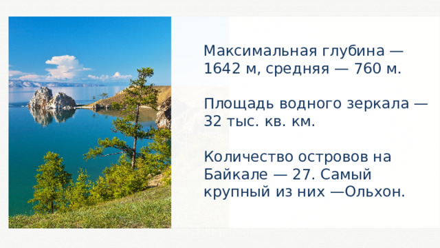 Максимальная глубина — 1642 м, средняя — 760 м. Площадь водного зеркала — 32 тыс. кв. км. Количество островов на Байкале — 27. Самый крупный из них —Ольхон. 44 