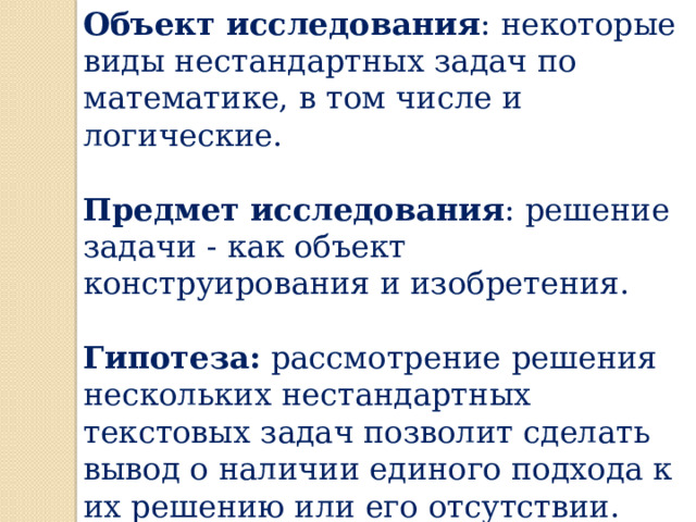 Объект исследования : некоторые виды нестандартных задач по математике, в том числе и логические. Предмет исследования : решение задачи - как объект конструирования и изобретения. Гипотеза: рассмотрение решения нескольких нестандартных текстовых задач позволит сделать вывод о наличии единого подхода к их решению или его отсутствии. 