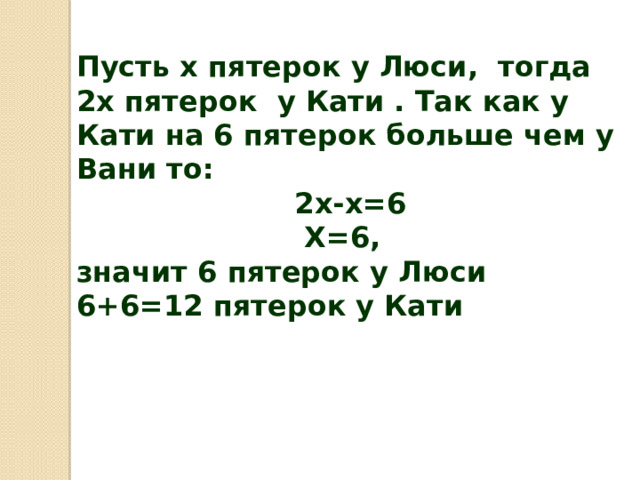 Пусть х пятерок у Люси, тогда 2х пятерок у Кати . Так как у Кати на 6 пятерок больше чем у Вани то:  2х-х=6  Х=6, значит 6 пятерок у Люси  6+6=12 пятерок у Кати 