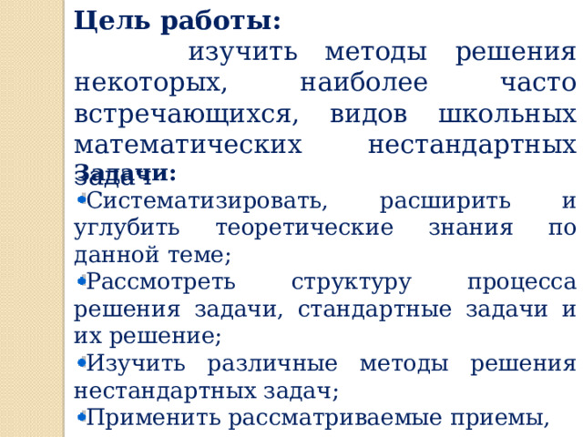 Цель работы:  изучить методы решения некоторых, наиболее часто встречающихся, видов школьных математических нестандартных задач Задачи: Систематизировать, расширить и углубить теоретические знания по данной теме; Рассмотреть структуру процесса решения задачи, стандартные задачи и их решение; Изучить различные методы решения нестандартных задач; Применить рассматриваемые приемы, методы и подходы при решении конкретных задач. 