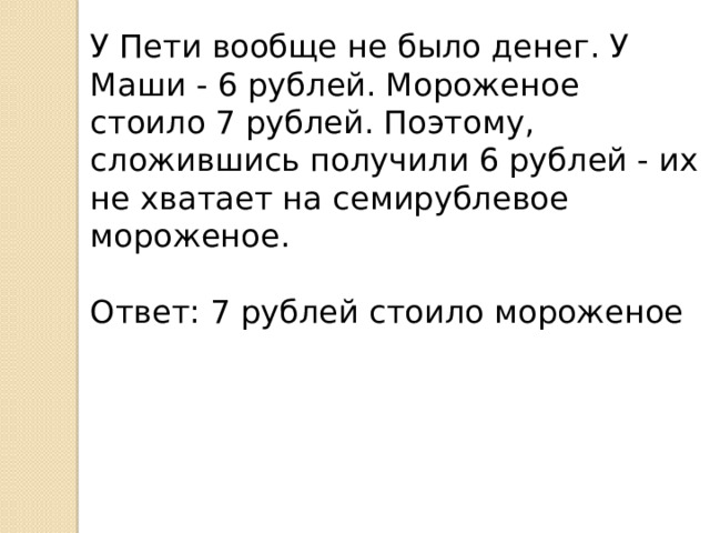 У Пети вообще не было денег. У Маши - 6 рублей. Мороженое стоило 7 рублей. Поэтому, сложившись получили 6 рублей - их не хватает на семирублевое мороженое.   Ответ: 7 рублей стоило мороженое 