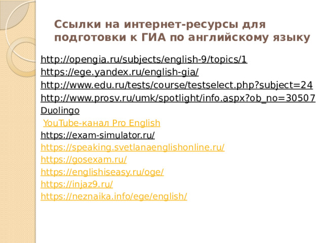 Ссылки на интернет-ресурсы для подготовки к ГИА по английскому языку http://opengia.ru/subjects/english-9/topics/1   https://ege.yandex.ru/english-gia/   http://www.edu.ru/tests/course/testselect.php?subject=24   http://www.prosv.ru/umk/spotlight/info.aspx?ob_no=30507   Duolingo     YouTube- канал Pro English https://exam-simulator.ru/  https://speaking.svetlanaenglishonline.ru/ https://gosexam.ru/ https://englishiseasy.ru/oge/ https://injaz9.ru/ https://neznaika.info/ege/english/ 