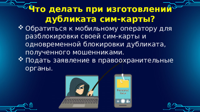 Что делать при изготовлении дубликата сим-карты? Обратиться к мобильному оператору для разблокировки своей сим-карты и одновременной блокировки дубликата, полученного мошенниками. Подать заявление в правоохранительные органы. 