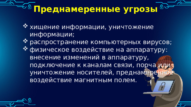 Преднамеренные угрозы хищение информации, уничтожение информации; распространение компьютерных вирусов; физическое воздействие на аппаратуру: внесение изменений в аппаратуру, подключение к каналам связи, порча или уничтожение носителей, преднамеренное воздействие магнитным полем. 