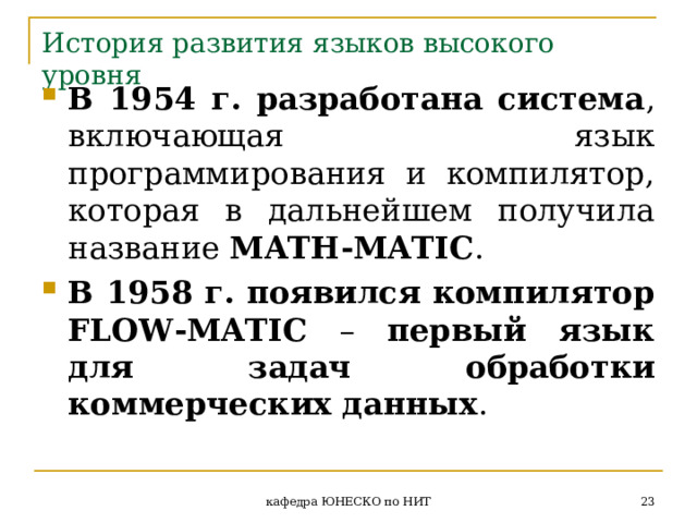 История развития языков высокого уровня В 1954 г. разработана система , включающая язык программирования и компилятор, которая в дальнейшем получила название MATH - MATIC . В 1958 г. появился компилятор FLOW - MATIC  – первый язык для задач обработки коммерческих данных .  кафедра ЮНЕСКО по НИТ 
