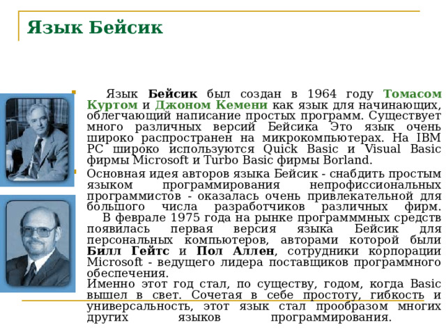 Язык  Бейсик     Язык Бейсик был создан в 1964 году Томасом Куртом  и  Джоном Кемени как язык для начинающих, облегчающий написание простых программ. Существует много различных версий Бейсика Это язык очень широко распространен на микрокомпьютерах. На IBM PC широко используются Quick Basic и Visual Basic фирмы Мicrosoft и Turbo Basic фирмы Borland.     Основная идея авторов языка Бейсик - снабдить простым языком программирования непрофиссиональных программистов - оказалась очень привлекательной для большого числа разработчиков различных фирм.      В феврале 1975 года на рынке программмных средств появилась первая версия языка Бейсик для персональных компьютеров, авторами которой были Билл Гейтс и Пол Аллен , сотрудники корпорации Microsoft - ведущего лидера поставщиков программного обеспечения.  Именно этот год стал, по существу, годом, когда Basic вышел в свет. Сочетая в себе простоту, гибкость и универсальность, этот язык стал прообразом многих других языков программирования.    