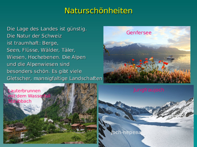 Naturschönheiten Die Lage des Landes ist günstig. Die Natur der Schweiz ist traumhaft: Berge, Seen, Flüsse, Wälder, Täler, Wiesen, Hochebenen. Die Alpen und die Alpenwiesen sind besonders schön. Es gibt viele Gletscher, mannigfaltige Landschaften Genfersee Lauterbrunnen mit dem Wasserfall Staubbach Jungfraujoch Joch- перевал 
