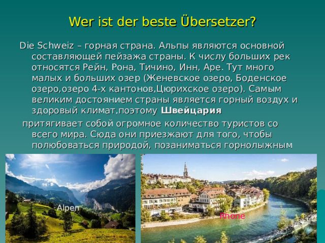 Wer ist der beste Übersetzer? Die Schweiz – горная страна. Альпы являются основной составляющей пейзажа страны. К числу больших рек относятся Рейн, Рона, Тичино, Инн, Аре. Тут много малых и больших озер (Женевское озеро, Боденское озеро , озеро 4-х кантонов,Цюрихское озеро ). Самым великим достоянием страны является горный воздух и здоровый климат,поэтому  Швейцария   притягивает собой огромное количество туристов со всего мира. Сюда они приезжают для того, чтобы полюбоваться природой, позаниматься горнолыжным спортом и  лечиться.   Alpen Rhone 