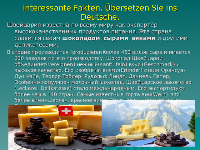Interessante Fakten. Übersetzen Sie ins Deutsche. Швейцария известна по всему миру как экспортёр высококачественных продуктов питания. Эта страна славится своим  шоколадом ,  сырами ,  винами  и другими  деликатесами. В стране производится (produzieren) более 450 видов сыра и имеется 600 заводов по его производству. Шоколад Швейцарии объединяет (vereignen) нежный (sanft, fein) вкус (Geschmack) и высокое качество. Его изобретателями (Erfinder) стали Франсуа-Луи Кайе, Теодор Тоблер, Рудольф Линдт, Даниель Петер, Особенно популярен молочный шоколад. Швейцарское лакомство (Leckerei, Delikatesse) стало международным. Его экспортируют более чем в 140 стран. Самые известные сорта вин (Wein) - это белое вино»Шасла», красное вино»Пино Нуар», красное вино» Гаме» и др.имеется 240 сортов винограда, 40-местные (lokale Sorte)   