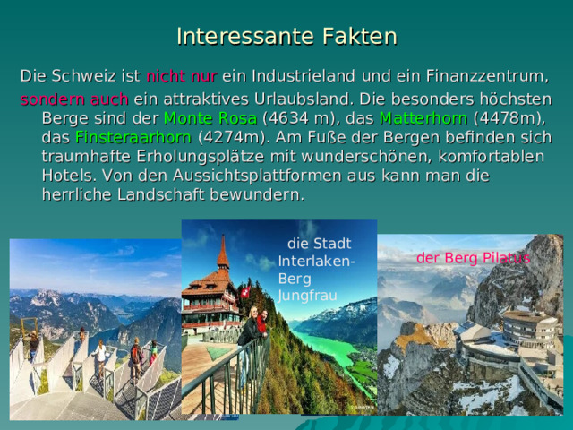 Interessante Fakten Die Schweiz ist nicht nur ein Industrieland und ein Finanzzentrum, sondern auch ein attraktives Urlaubsland. Die besonders höchsten Berge sind der Monte Rosa (4634 m), das Matterhorn (4478m), das Finsteraarhorn (4274m). Am Fuße der Bergen befinden sich traum hafte Erholungsplätze mit wunderschönen, komfortablen Hotels . V on den Aussichtsplattformen aus k ann man die herrliche Landschaft bewundern .  die Stadt Interlaken-Berg Jungfrau  der Berg Pilatus 