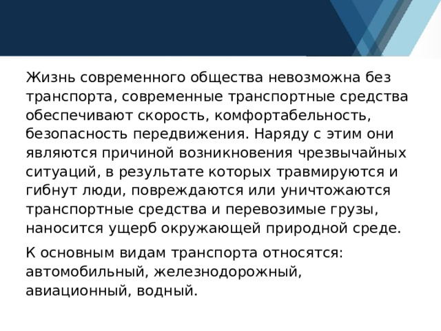 Жизнь современного общества невозможна без транспорта, современные транспортные средства обеспечивают скорость, комфортабельность, безопасность передвижения. Наряду с этим они являются причиной возникновения чрезвычайных ситуаций, в результате которых травмируются и гибнут люди, повреждаются или уничтожаются транспортные средства и перевозимые грузы, наносится ущерб окружающей природной среде. К основным видам транспорта относятся: автомобильный, железнодорожный, авиационный, водный. 