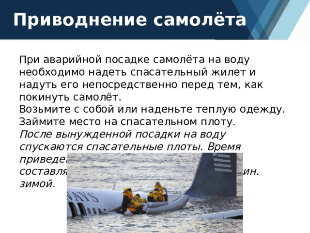 Приводнение самолёта При аварийной посадке самолёта на воду необходимо надеть спасательный жилет и надуть его непосредственно перед тем, как покинуть самолёт. Возьмите с собой или наденьте теплую одежду. Займите место на спасательном плоту. После вынужденной посадки на воду спускаются спасательные плоты. Время приведения плота в рабочее состояние составляет примерно 1 мин. летом и 3 мин. зимой. 