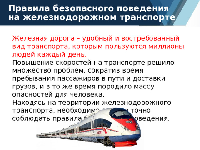 Правила безопасного поведения на железнодорожном транспорте Железная дорога – удобный и востребованный вид транспорта, которым пользуются миллионы людей каждый день. Повышение скоростей на транспорте решило множество проблем, сократив время пребывания пассажиров в пути и доставки грузов, и в то же время породило массу опасностей для человека. Находясь на территории железнодорожного транспорта, необходимо знать и точно соблюдать правила безопасного поведения. 