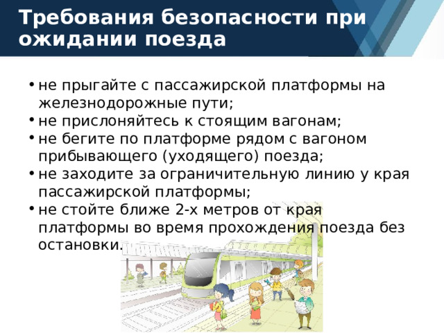 Требования безопасности при ожидании поезда не прыгайте с пассажирской платформы на железнодорожные пути; не прислоняйтесь к стоящим вагонам; не бегите по платформе рядом с вагоном прибывающего (уходящего) поезда; не заходите за ограничительную линию у края пассажирской платформы; не стойте ближе 2-х метров от края платформы во время прохождения поезда без остановки. 