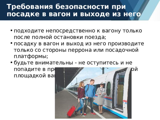 Требования безопасности при посадке в вагон и выходе из него подходите непосредственно к вагону только после полной остановки поезда; посадку в вагон и выход из него производите только со стороны перрона или посадочной платформы; будьте внимательны - не оступитесь и не попадите в промежуток между посадочной площадкой вагона и платформой. 