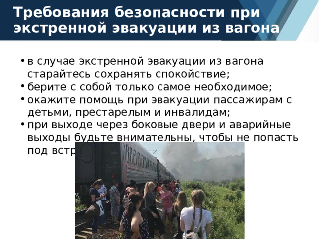 Требования безопасности при экстренной эвакуации из вагона в случае экстренной эвакуации из вагона старайтесь сохранять спокойствие; берите с собой только самое необходимое; окажите помощь при эвакуации пассажирам с детьми, престарелым и инвалидам; при выходе через боковые двери и аварийные выходы будьте внимательны, чтобы не попасть под встречный поезд. 