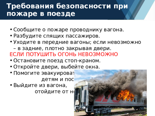 Требования безопасности при пожаре в поезде Сообщите о пожаре проводнику вагона. Разбудите спящих пассажиров. Уходите в передние вагоны; если невозможно – в задние, плотно закрывая двери. ЕСЛИ ПОТУШИТЬ ОГОНЬ НЕВОЗМОЖНО Остановите поезд стоп-краном. Откройте двери, выбейте окна. Помогите эвакуироваться детям и пострадавшим. Выйдите из вагона, отойдите от него. 