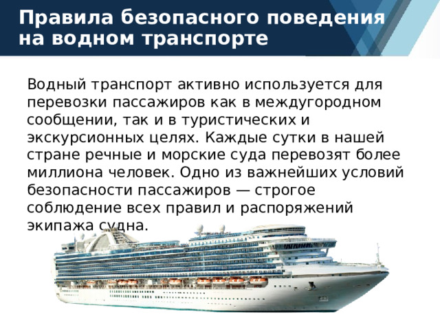 Правила безопасного поведения на водном транспорте Водный транспорт активно используется для перевозки пассажиров как в междугородном сообщении, так и в туристических и экскурсионных целях. Каждые сутки в нашей стране речные и морские суда перевозят более миллиона человек. Одно из важнейших условий безопасности пассажиров — строгое соблюдение всех правил и распоряжений экипажа судна. 