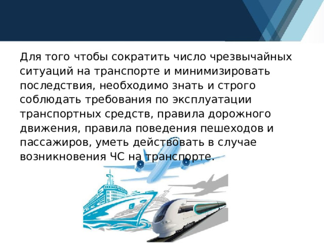 Для того чтобы сократить число чрезвычайных ситуаций на транспорте и минимизировать последствия, необходимо знать и строго соблюдать требования по эксплуатации транспортных средств, правила дорожного движения, правила поведения пешеходов и пассажиров, уметь действовать в случае возникновения ЧС на транспорте. 