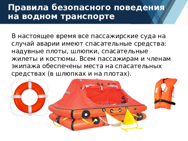 Правила безопасного поведения на водном транспорте В настоящее время все пассажирские суда на случай аварии имеют спасательные средства: надувные плоты, шлюпки, спасательные жилеты и костюмы. Всем пассажирам и членам экипажа обеспечены места на спасательных средствах (в шлюпках и на плотах). 