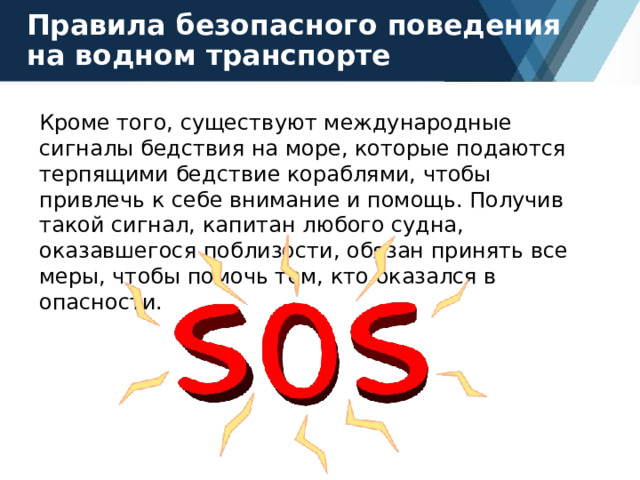 Правила безопасного поведения на водном транспорте Кроме того, существуют международные сигналы бедствия на море, которые подаются терпящими бедствие кораблями, чтобы привлечь к себе внимание и помощь. Получив такой сигнал, капитан любого судна, оказавшегося поблизости, обязан принять все меры, чтобы помочь тем, кто оказался в опасности. 