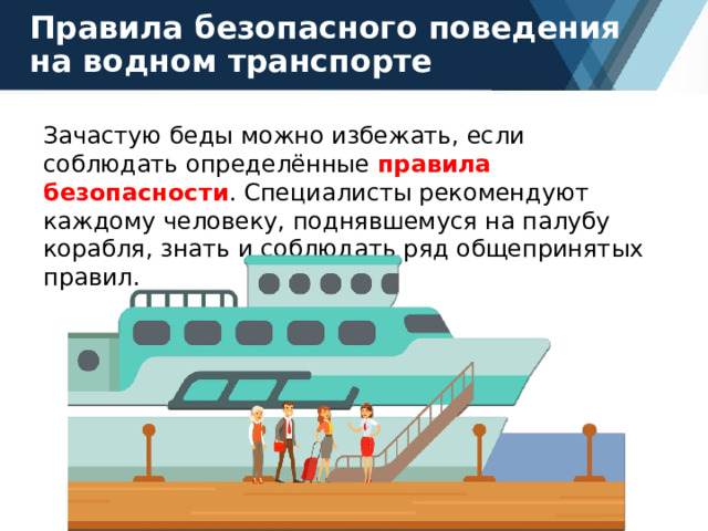 Правила безопасного поведения на водном транспорте Зачастую беды можно избежать, если соблюдать определённые правила безопасности . Специалисты рекомендуют каждому человеку, поднявшемуся на палубу корабля, знать и соблюдать ряд общепринятых правил. 