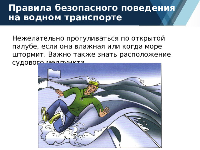 Правила безопасного поведения на водном транспорте Нежелательно прогуливаться по открытой палубе, если она влажная или когда море штормит. Важно также знать расположение судового медпункта. 