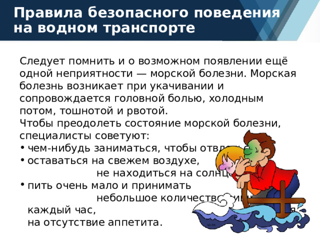 Правила безопасного поведения на водном транспорте Следует помнить и о возможном появлении ещё одной неприятности — морской болезни. Морская болезнь возникает при укачивании и сопровождается головной болью, холодным потом, тошнотой и рвотой. Чтобы преодолеть состояние морской болезни, специалисты советуют: чем-нибудь заниматься, чтобы отвлечься; оставаться на свежем воздухе, не находиться на солнце; пить очень мало и принимать небольшое количество пищи каждый час, несмотря на отсутствие аппетита. 