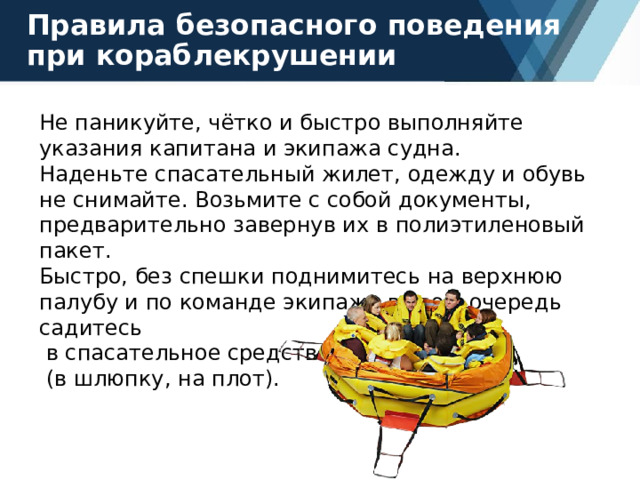 Правила безопасного поведения при кораблекрушении Не паникуйте, чётко и быстро выполняйте указания капитана и экипажа судна. Наденьте спасательный жилет, одежду и обувь не снимайте. Возьмите с собой документы, предварительно завернув их в полиэтиленовый пакет. Быстро, без спешки поднимитесь на верхнюю палубу и по команде экипажа в свою очередь садитесь  в спасательное средство  (в шлюпку, на плот). 