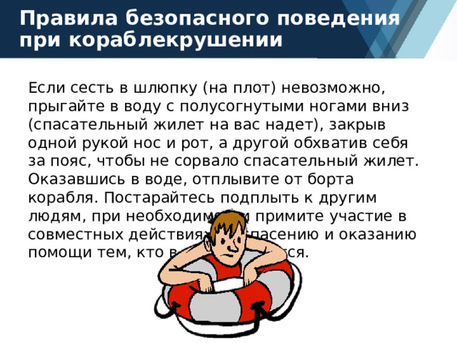 Правила безопасного поведения при кораблекрушении Если сесть в шлюпку (на плот) невозможно, прыгайте в воду с полусогнутыми ногами вниз (спасательный жилет на вас надет), закрыв одной рукой нос и рот, а другой обхватив себя за пояс, чтобы не сорвало спасательный жилет. Оказавшись в воде, отплывите от борта корабля. Постарайтесь подплыть к другим людям, при необходимости примите участие в совместных действиях по спасению и оказанию помощи тем, кто в ней нуждается. 