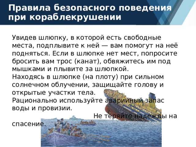 Правила безопасного поведения при кораблекрушении Увидев шлюпку, в которой есть свободные места, подплывите к ней — вам помогут на неё подняться. Если в шлюпке нет мест, попросите бросить вам трос (канат), обвяжитесь им под мышками и плывите за шлюпкой. Находясь в шлюпке (на плоту) при сильном солнечном облучении, защищайте голову и открытые участки тела. Рационально используйте аварийный запас воды и провизии. Не теряйте надежды на спасение. 