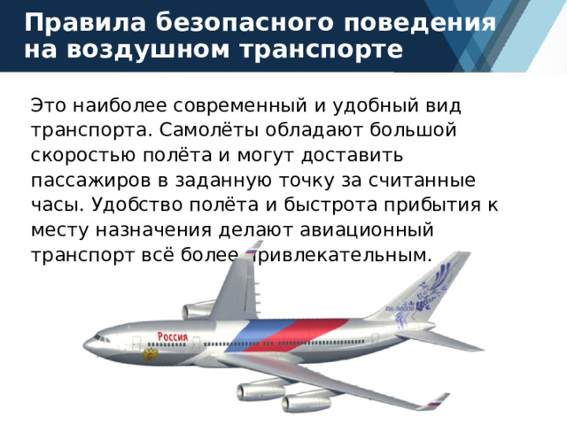 Правила безопасного поведения на воздушном транспорте Это наиболее современный и удобный вид транспорта. Самолёты обладают большой скоростью полёта и могут доставить пассажиров в заданную точку за считанные часы. Удобство полёта и быстрота прибытия к месту назначения делают авиационный транспорт всё более привлекательным. 