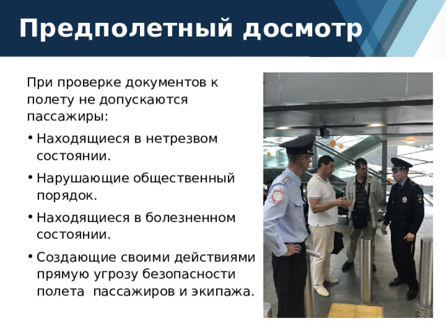Предполетный досмотр При проверке документов к полету не допускаются пассажиры: Находящиеся в нетрезвом состоянии. Нарушающие общественный порядок. Находящиеся в болезненном состоянии. Создающие своими действиями прямую угрозу безопасности полета пассажиров и экипажа. 
