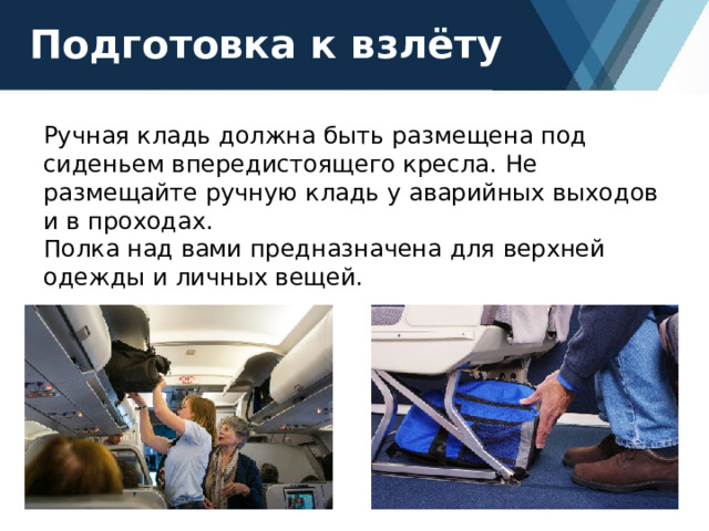 Подготовка к взлёту Ручная кладь должна быть размещена под сиденьем впередистоящего кресла. Не размещайте ручную кладь у аварийных выходов и в проходах. Полка над вами предназначена для верхней одежды и личных вещей. 