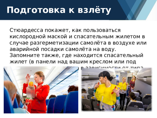 Подготовка к взлёту Стюардесса покажет, как пользоваться кислородной маской и спасательным жилетом в случае разгерметизации самолёта в воздухе или аварийной посадки самолёта на воду. Запомните также, где находится спасательный жилет (в панели над вашим креслом или под сиденьем вашего кресла в зависимости от типа самолёта). 