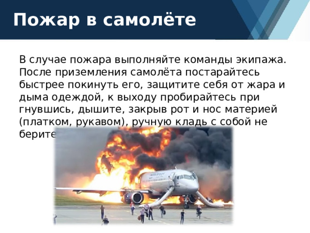 Пожар в самолёте В случае пожара выполняйте команды экипажа. После приземления самолёта постарайтесь быстрее покинуть его, защитите себя от жара и дыма одеждой, к выходу пробирайтесь при гнувшись, дышите, закрыв рот и нос материей (платком, рукавом), ручную кладь с собой не берите. 
