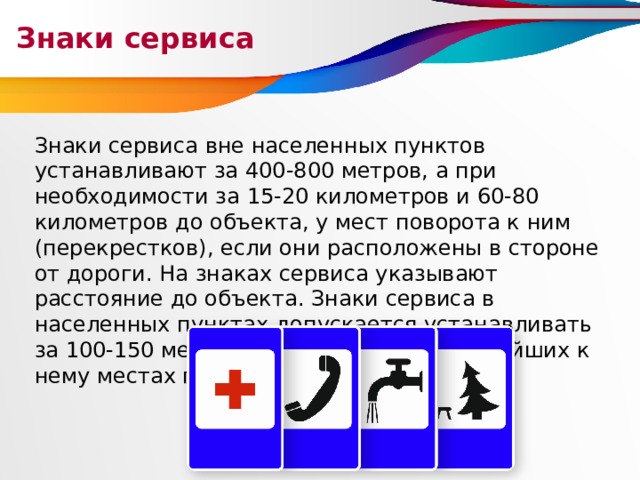 Знаки сервиса Знаки сервиса вне населенных пунктов устанавливают за 400-800 метров, а при необходимости за 15-20 километров и 60-80 километров до объекта, у мест поворота к ним (перекрестков), если они расположены в стороне от дороги. На знаках сервиса указывают расстояние до объекта. Знаки сервиса в населенных пунктах допускается устанавливать за 100-150 метров до объекта и на ближайших к нему местах поворота (перекрестках). 