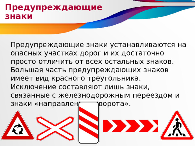 Предупреждающие знаки Предупреждающие знаки устанавливаются на опасных участках дорог и их достаточно просто отличить от всех остальных знаков. Большая часть предупреждающих знаков имеет вид красного треугольника. Исключение составляют лишь знаки, связанные с железнодорожным переездом и знаки «направление поворота». 