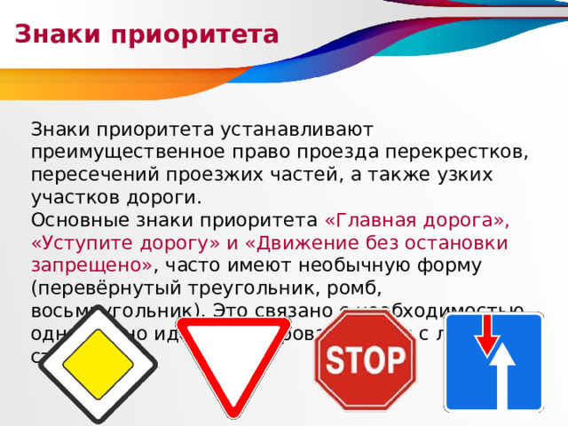 Знаки приоритета Знаки приоритета устанавливают преимущественное право проезда перекрестков, пересечений проезжих частей, а также узких участков дороги. Основные знаки приоритета «Главная дорога», «Уступите дорогу» и «Движение без остановки запрещено» ,  часто имеют необычную форму (перевёрнутый треугольник, ромб, восьмиугольник). Это связано с необходимостью однозначно идентифицировать знаки с любой стороны. 