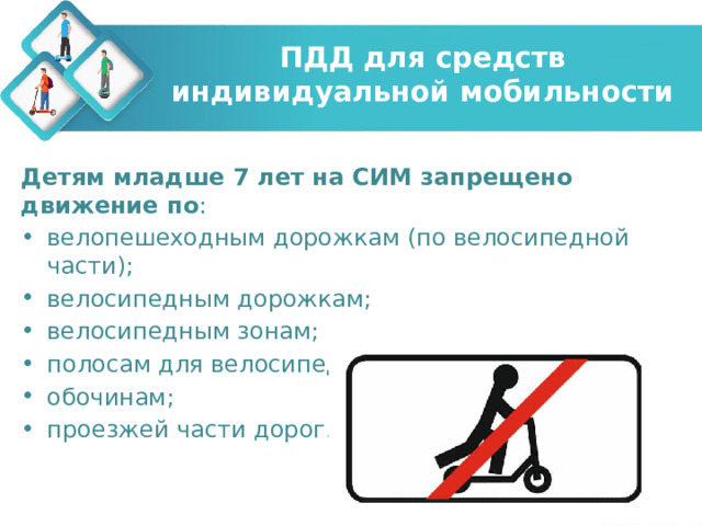 ПДД для средств индивидуальной мобильности Детям младше 7 лет на СИМ запрещено движение по : велопешеходным дорожкам (по велосипедной части); велосипедным дорожкам; велосипедным зонам; полосам для велосипедистов; обочинам; проезжей части дорог. 